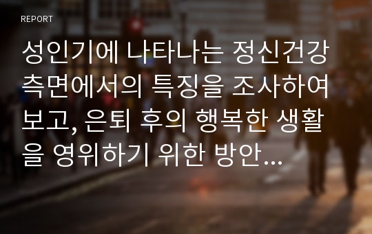 성인기에 나타나는 정신건강 측면에서의 특징을 조사하여 보고, 은퇴 후의 행복한 생활을 영위하기 위한 방안에 대해 정리한 보고서를 작성하시오