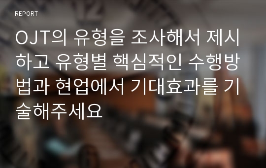 OJT의 유형을 조사해서 제시하고 유형별 핵심적인 수행방법과 현업에서 기대효과를 기술해주세요