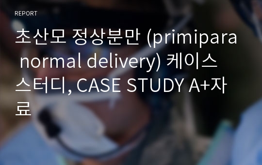 초산모 정상분만 (primipara normal delivery) 케이스 스터디, CASE STUDY A+자료