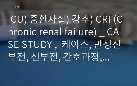 ICU) 중환자실) 강추) CRF(Chronic renal failure) _ CASE STUDY ,  케이스, 만성신부전, 신부전, 간호과정, 간호사정, 진단, 수행, 평가
