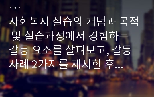 사회복지 실습의 개념과 목적 및 실습과정에서 경험하는 갈등 요소를 살펴보고, 갈등 사례 2가지를 제시한 후, 성공적으로 실습을 마치기 위한 사회복지사의 자세에 대해 기술하시오