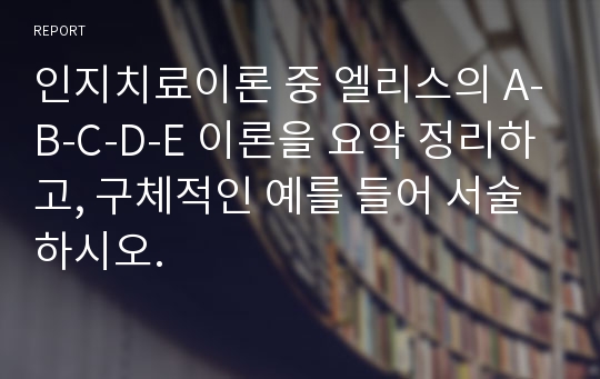 인지치료이론 중 엘리스의 A-B-C-D-E 이론을 요약 정리하고, 구체적인 예를 들어 서술하시오.