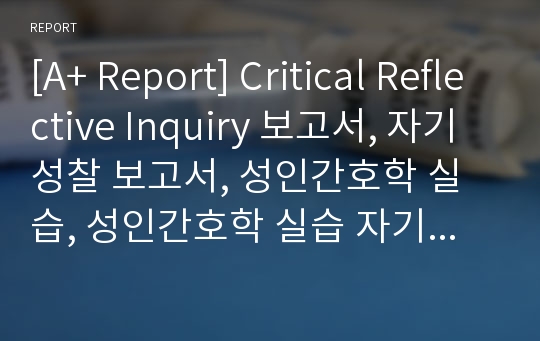 [A+ Report] Critical Reflective Inquiry 보고서, 자기성찰 보고서, 성인간호학 실습, 성인간호학 실습 자기성찰 보고서