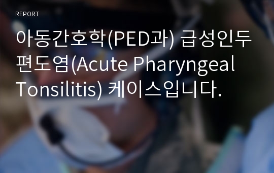 아동간호학(PED과) 급성인두편도염(Acute Pharyngeal Tonsilitis) 케이스입니다.