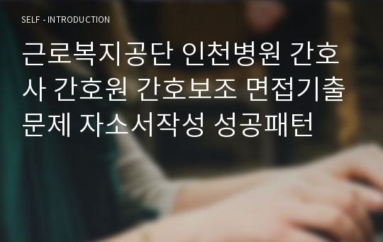 근로복지공단 인천병원 간호사 간호원 간호보조 면접기출문제 자소서작성 성공패턴