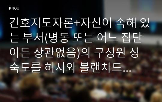 간호지도자론+자신이 속해 있는 부서(병동 또는 어느 집단이든 상관없음)의 구성원 성숙도를 허시와 블랜차드의 상황모형과 아지리스의 성숙ﾷ미성숙이론에 근거하여 진단하고, 그 집단에 적절한 지도자 행동 스타일을 결정하시오. 그리고 현재의 지도자와 비교하시오+간호지도자론 간호학과 방송통신대 중간과제물 허시와 블랜차드의 상황모형 아지리스의 성숙미성숙이론 간호지도자론