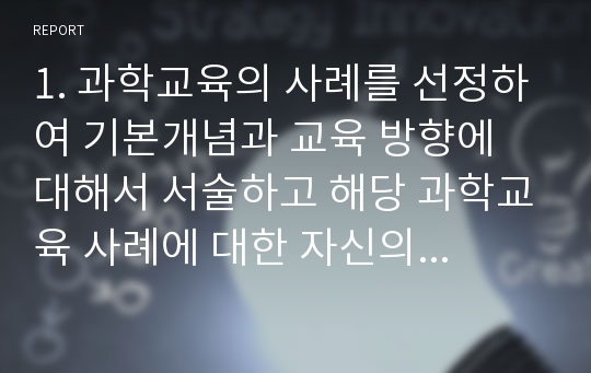 1. 과학교육의 사례를 선정하여 기본개념과 교육 방향에 대해서 서술하고 해당 과학교육 사례에 대한 자신의 생각을 정리하시오.2. 음악 및 동작을 통해 접근할 수 있는 과학교육의 개념을 찾아보고 활동계획서를 작성하시오.