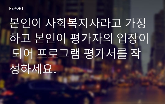 본인이 사회복지사라고 가정하고 본인이 평가자의 입장이 되어 프로그램 평가서를 작성하세요.