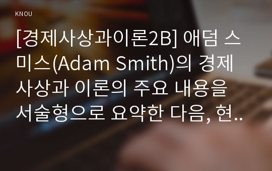 [경제사상과이론2B] 애덤 스미스(Adam Smith)의 경제사상과 이론의 주요 내용을 서술형으로 요약한 다음, 현대 경제학의 관점에서 비판적으로 논술하라.