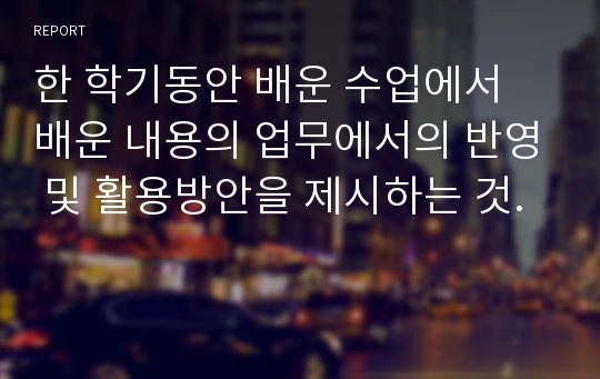 한 학기동안 배운 수업에서 배운 내용의 업무에서의 반영 및 활용방안을 제시하는 것.