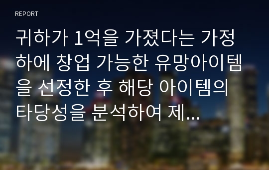 귀하가 1억을 가졌다는 가정 하에 창업 가능한 유망아이템을 선정한 후 해당 아이템의 타당성을 분석하여 제시하시오