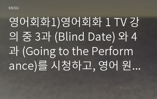 영어회화1)영어회화 1 TV 강의 중 3과 (Blind Date) 와 4과 (Going to the Performance)를 시청하고, 영어 원고와 본인의 사진 자료를 제출한다. 세부 사항은 아래와 같다. 전체 매수는 3장 내외로 한다.배우자/ (남자/여자)친구들과의 에피소드나 본인과 친구들이 겪었던 1:1 소개팅이나 다수:다수 미팅 (영어회화1 간호학과