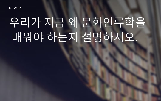 우리가 지금 왜 문화인류학을 배워야 하는지 설명하시오.