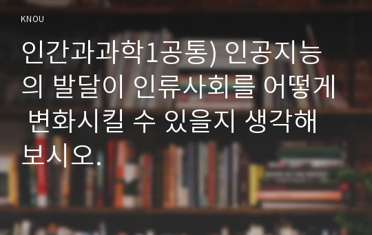 인간과과학1공통) 인공지능의 발달이 인류사회를 어떻게 변화시킬 수 있을지 생각해 보시오.