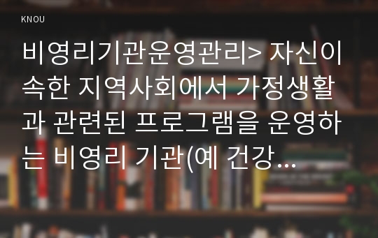 비영리기관운영관리&gt; 자신이 속한 지역사회에서 가정생활과 관련된 프로그램을 운영하는 비영리 기관(예 건강가정지원센터, 한부모 가족지원센터, 다문화가족지원센터, 노인 복지관 등) 중 한,곳을 선정하여, 그 기관의, 현황을, 방문하거나, 홈페이지 등을 통해 조사한 후 실제로 해당 비영리기관에서 운영하는 프로그램에 이용자로 참여 이후 (비영리기관운영관리 2016)