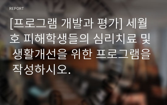 [프로그램 개발과 평가] 세월호 피해학생들의 심리치료 및 생활개선을 위한 프로그램을 작성하시오.