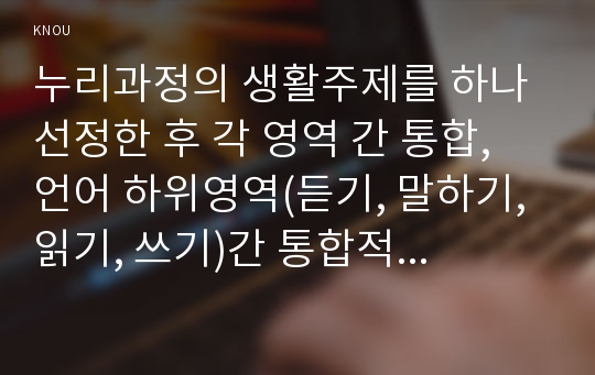 누리과정의 생활주제를 하나 선정한 후 각 영역 간 통합, 언어 하위영역(듣기, 말하기, 읽기, 쓰기)간 통합적 활동이 가능하고 균형적 접근에 의한 유아언어교육이 실천될 수 있도록 언어교육계획안을 작성하시오. 또한 수업으로 실시해 보고 그 결과를 분석하고 의미화하여 보고하시오.