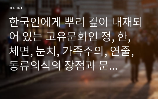 한국인에게 뿌리 깊이 내재되어 있는 고유문화인 정, 한, 체면, 눈치, 가족주의, 연줄, 동류의식의 장점과 문제점에 대해 논하시오.