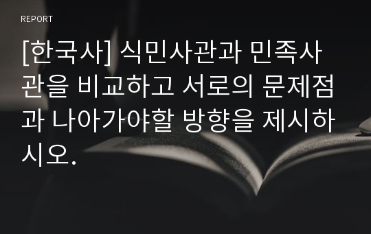 [한국사] 식민사관과 민족사관을 비교하고 서로의 문제점과 나아가야할 방향을 제시하시오.