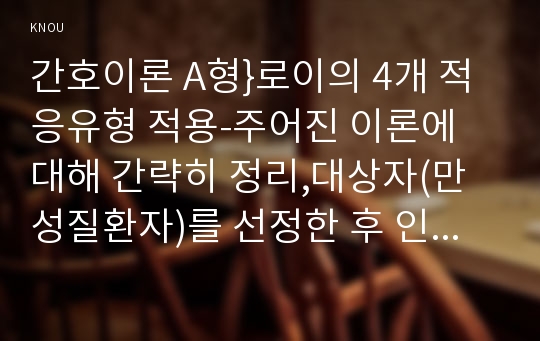 간호이론 A형}로이의 4개 적응유형 적용-주어진 이론에 대해 간략히 정리,대상자(만성질환자)를 선정한 후 인구사회적, 생활습관특성 기술,로이 간호이론의 주요 개념을 적용하여 사정하기,간호계획 작성 - 방송통신대학교 2016학년도 2학기 간호이론 A형 중간과제물 로이의 4개 적응유형 적용