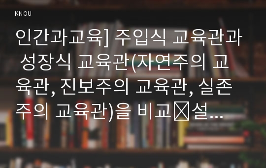 인간과교육] 주입식 교육관과 성장식 교육관(자연주의 교육관, 진보주의 교육관, 실존주의 교육관)을 비교․설명하고, 그 교육적 시사점을 논하시오.에릭슨의 성격발달단계이론을 설명하고, 그 교육적 시사점을 논하시오.- 방송통신대학교 인간과교육 2016년도 2학기 중간과제물