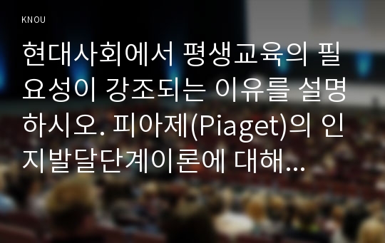 현대사회에서 평생교육의 필요성이 강조되는 이유를 설명하시오. 피아제(Piaget)의 인지발달단계이론에 대해 설명하고, 그 교육적 시사점을 논하시오.