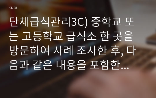 단체급식관리3C) 중학교 또는 고등학교 급식소 한 곳을 방문하여 사례 조사한 후, 다음과 같은 내용을 포함한 보고서를 작성하시오0K