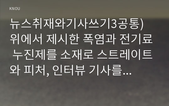 뉴스취재와기사쓰기3공통) 위에서 제시한 폭염과 전기료 누진제를 소재로 스트레이트와 피처, 인터뷰 기사를 각각 하나씩 작성하시오0K