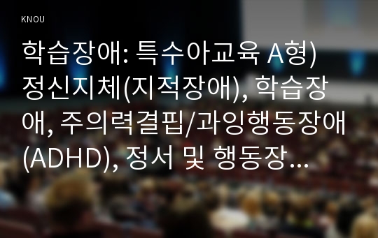 학습장애: 특수아교육 A형) 정신지체(지적장애), 학습장애, 주의력결핍/과잉행동장애(ADHD), 정서 및 행동장애 중 택일(1가지만 선택)하여 개념, 원인, 특성, 판별 및 평가 방법, 교육 방안에 대하여 논의하시오.