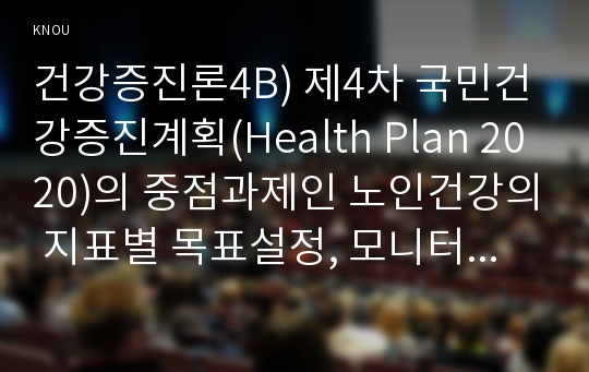 건강증진론4B) 제4차 국민건강증진계획(Health Plan 2020)의 중점과제인 노인건강의 지표별 목표설정, 모니터링등을 설명하고 세부사업을 하나선정하여 사업내용및방법에 대하여 의견을 기술하시오