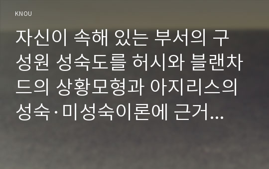 자신이 속해 있는 부서의 구성원 성숙도를 허시와 블랜차드의 상황모형과 아지리스의 성숙·미성숙이론에 근거하여 진단하고, 그 집단에 적절한 지도자 행동 스타일을 결정. 그리고 현재의 지도자와 비교/ 간호지도자론,방송통신대학교 간호학과4학년 중간과제물,허시-블랜차드 상황모형,아지리스 성숙미성숙이론