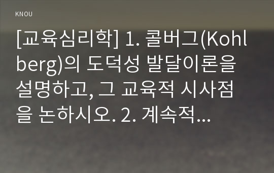 [교육심리학] 1. 콜버그(Kohlberg)의 도덕성 발달이론을 설명하고, 그 교육적 시사점을 논하시오. 2. 계속적 강화와 간헐적 강화의 유용성을 들고, 네 가지 강화계획(reinforcement schedule)에 대해 실생활의 예