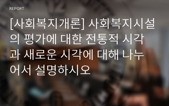 [사회복지개론] 사회복지시설의 평가에 대한 전통적 시각과 새로운 시각에 대해 나누어서 설명하시오