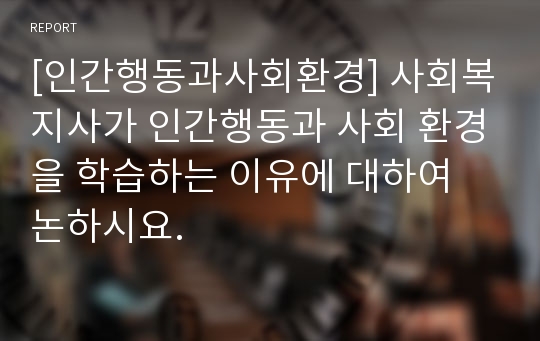 [인간행동과사회환경] 사회복지사가 인간행동과 사회 환경을 학습하는 이유에 대하여 논하시요.