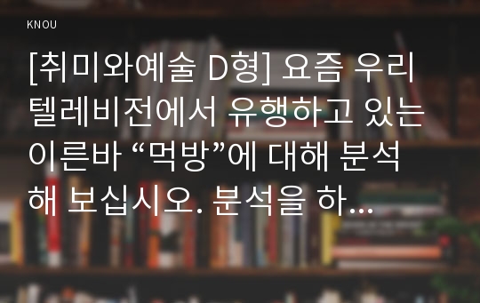 [취미와예술 D형] 요즘 우리 텔레비전에서 유행하고 있는 이른바 “먹방”에 대해 분석해 보십시오. 분석을 하실 때는 먼저 분석의 대상이 된 먹방 프로그램의 개요, 그 프로그램은 먹고 마시기를 어떻게 취급하고 있으며 그것은 우리 사회 구성원들에게 어떤 영향을 미칠 가능성