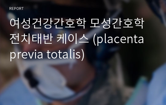 여성건강간호학 모성간호학 전치태반 케이스 (placenta previa totalis)