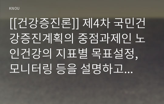 [[건강증진론]] 제4차 국민건강증진계획의 중점과제인 노인건강의 지표별 목표설정, 모니터링 등을 설명하고 세부사업을 하나 선정하여 사업내용 및 방법에 대하여 의견을 기술하시오.