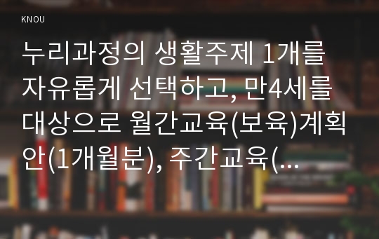 누리과정의 생활주제 1개를 자유롭게 선택하고, 만4세를 대상으로 월간교육(보육)계획안(1개월분), 주간교육(보육)계획안(4주분), 일일교육(보육)계획안(1일분)을 연계성 있게 작성하여 제출하시오(30점).