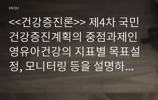 &lt;&lt;건강증진론&gt;&gt; 제4차 국민건강증진계획의 중점과제인 영유아건강의 지표별 목표설정, 모니터링 등을 설명하고 세부사업을 하나 선정하여 사업내용 및 방법에 대하여 의견을 기술하시오.