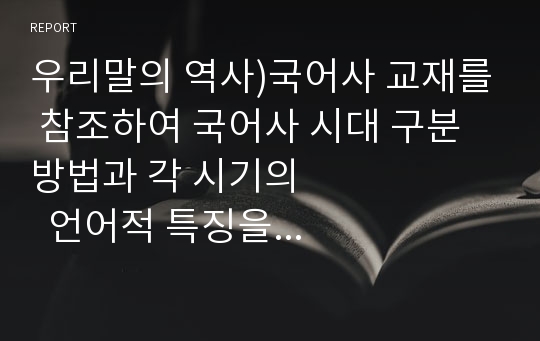 우리말의 역사)국어사 교재를 참조하여 국어사 시대 구분 방법과 각 시기의                 언어적 특징을 설명하시오.