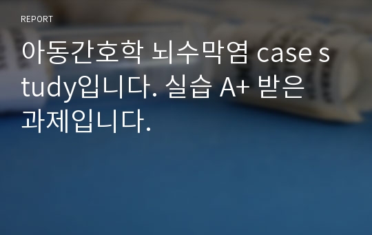 아동간호학 뇌수막염 case study입니다. 실습 A+ 받은 과제입니다.