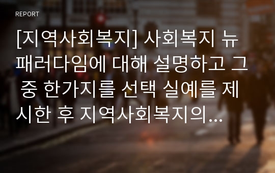 [지역사회복지] 사회복지 뉴패러다임에 대해 설명하고 그 중 한가지를 선택 실예를 제시한 후 지역사회복지의 가치적 측면에서 분석 기술하고 발전방향을 본인의 의견으로 제시하시오