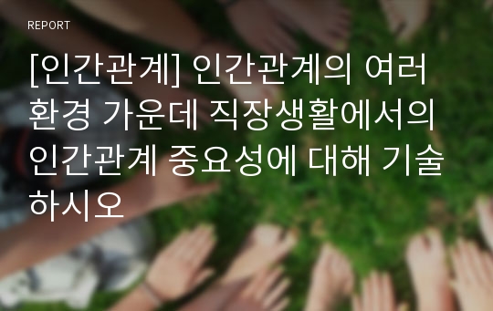 [인간관계] 인간관계의 여러 환경 가운데 직장생활에서의 인간관계 중요성에 대해 기술하시오