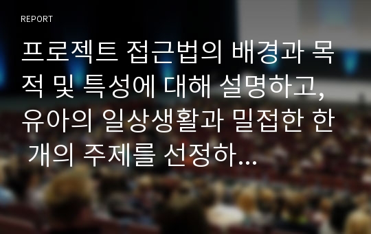 프로젝트 접근법의 배경과 목적 및 특성에 대해 설명하고, 유아의 일상생활과 밀접한 한 개의 주제를 선정하여 프로젝트 전개과정에 따라 계획해보시오.