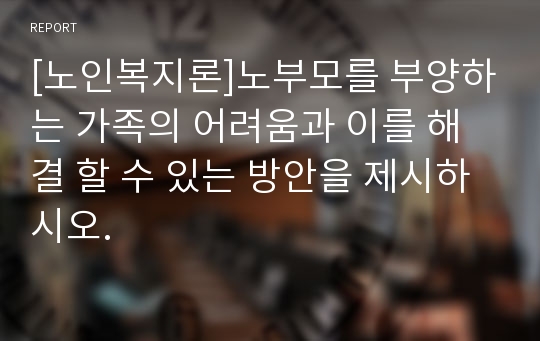 [노인복지론]노부모를 부양하는 가족의 어려움과 이를 해결 할 수 있는 방안을 제시하시오.