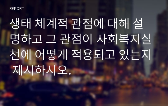 생태 체계적 관점에 대해 설명하고 그 관점이 사회복지실천에 어떻게 적용되고 있는지 제시하시오.