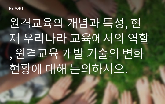 원격교육의 개념과 특성, 현재 우리나라 교육에서의 역할, 원격교육 개발 기술의 변화 현황에 대해 논의하시오.