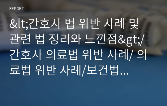 &lt;간호사 법 위반 사례 및 관련 법 정리와 느낀점&gt;/간호사 의료법 위반 사례/ 의료법 위반 사례/보건법규/간호사 의료법/간호사 마약류 관리법 위반 사례/ A+ 맞은 최신 자료입니다.