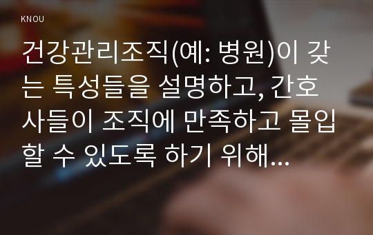 건강관리조직(예: 병원)이 갖는 특성들을 설명하고, 간호사들이 조직에 만족하고 몰입할 수 있도록 하기 위해 변화되어야 할 측면(리더십, 문화, 조직, 의사결정,자율성, 교육 등등)들을 다각도로 논의하시오.