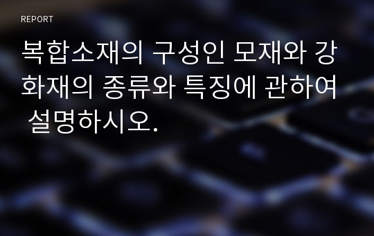 복합소재의 구성인 모재와 강화재의 종류와 특징에 관하여 설명하시오.